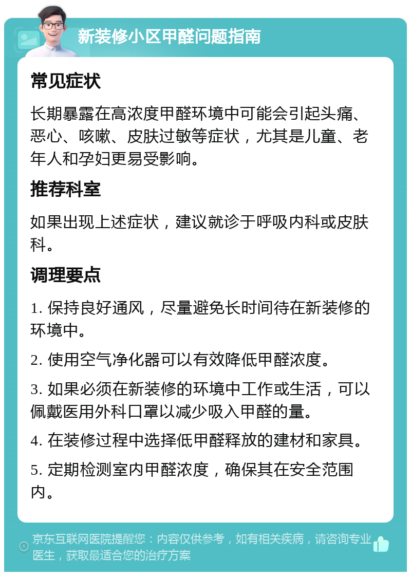 新装修小区甲醛问题指南 常见症状 长期暴露在高浓度甲醛环境中可能会引起头痛、恶心、咳嗽、皮肤过敏等症状，尤其是儿童、老年人和孕妇更易受影响。 推荐科室 如果出现上述症状，建议就诊于呼吸内科或皮肤科。 调理要点 1. 保持良好通风，尽量避免长时间待在新装修的环境中。 2. 使用空气净化器可以有效降低甲醛浓度。 3. 如果必须在新装修的环境中工作或生活，可以佩戴医用外科口罩以减少吸入甲醛的量。 4. 在装修过程中选择低甲醛释放的建材和家具。 5. 定期检测室内甲醛浓度，确保其在安全范围内。