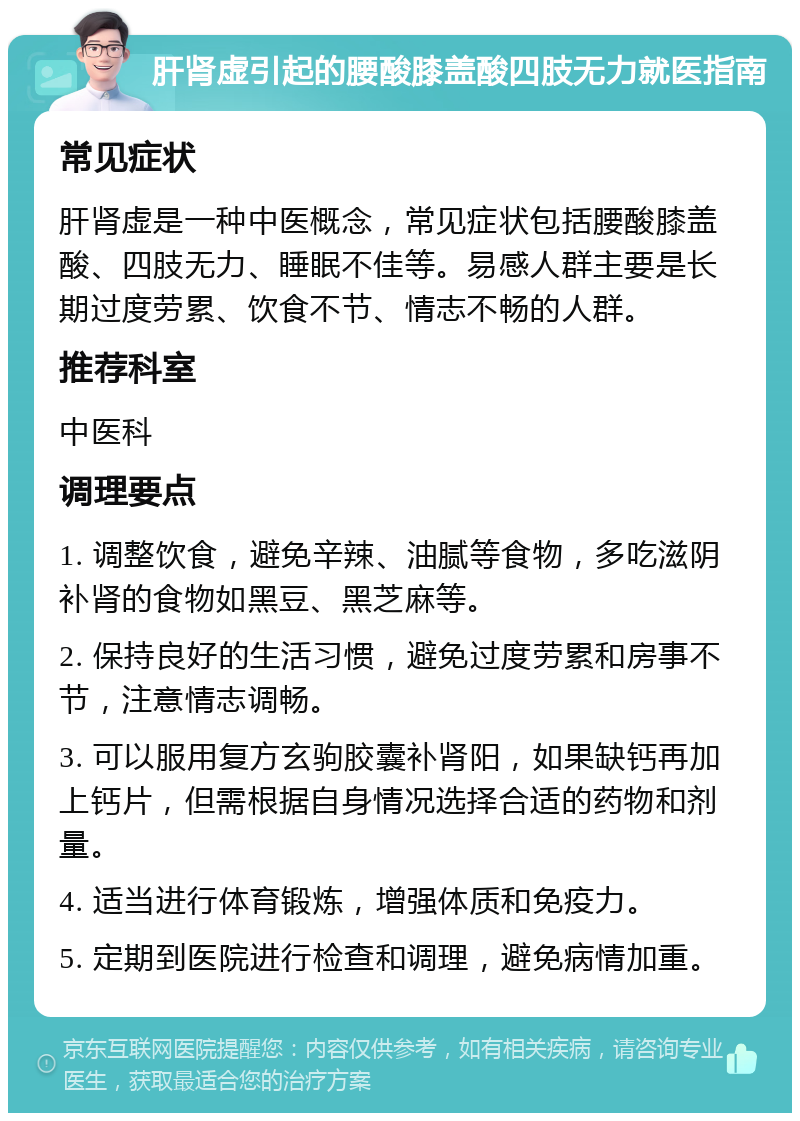 肝肾虚引起的腰酸膝盖酸四肢无力就医指南 常见症状 肝肾虚是一种中医概念，常见症状包括腰酸膝盖酸、四肢无力、睡眠不佳等。易感人群主要是长期过度劳累、饮食不节、情志不畅的人群。 推荐科室 中医科 调理要点 1. 调整饮食，避免辛辣、油腻等食物，多吃滋阴补肾的食物如黑豆、黑芝麻等。 2. 保持良好的生活习惯，避免过度劳累和房事不节，注意情志调畅。 3. 可以服用复方玄驹胶囊补肾阳，如果缺钙再加上钙片，但需根据自身情况选择合适的药物和剂量。 4. 适当进行体育锻炼，增强体质和免疫力。 5. 定期到医院进行检查和调理，避免病情加重。