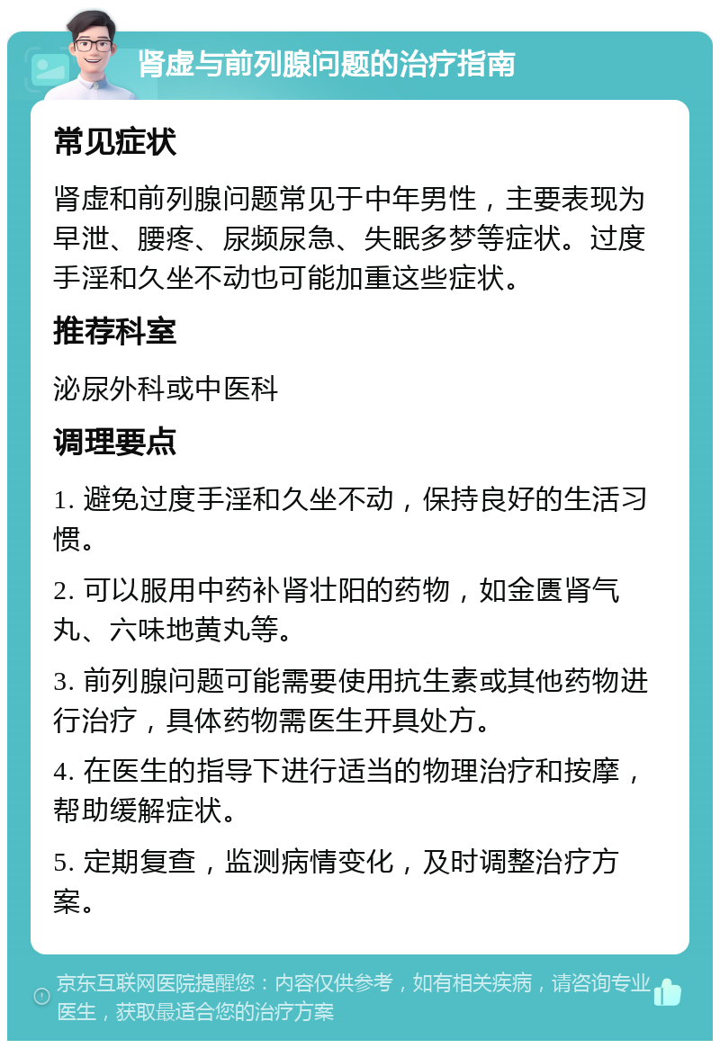 肾虚与前列腺问题的治疗指南 常见症状 肾虚和前列腺问题常见于中年男性，主要表现为早泄、腰疼、尿频尿急、失眠多梦等症状。过度手淫和久坐不动也可能加重这些症状。 推荐科室 泌尿外科或中医科 调理要点 1. 避免过度手淫和久坐不动，保持良好的生活习惯。 2. 可以服用中药补肾壮阳的药物，如金匮肾气丸、六味地黄丸等。 3. 前列腺问题可能需要使用抗生素或其他药物进行治疗，具体药物需医生开具处方。 4. 在医生的指导下进行适当的物理治疗和按摩，帮助缓解症状。 5. 定期复查，监测病情变化，及时调整治疗方案。