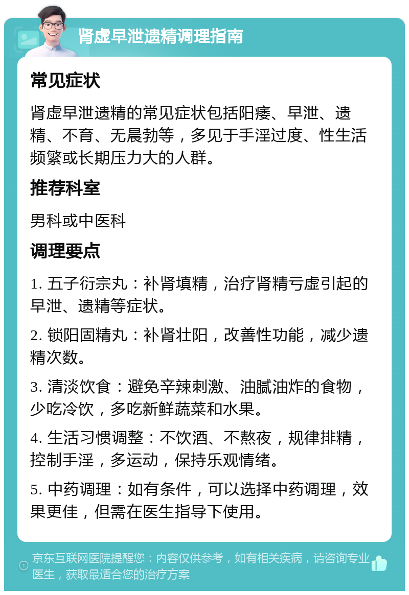 肾虚早泄遗精调理指南 常见症状 肾虚早泄遗精的常见症状包括阳痿、早泄、遗精、不育、无晨勃等，多见于手淫过度、性生活频繁或长期压力大的人群。 推荐科室 男科或中医科 调理要点 1. 五子衍宗丸：补肾填精，治疗肾精亏虚引起的早泄、遗精等症状。 2. 锁阳固精丸：补肾壮阳，改善性功能，减少遗精次数。 3. 清淡饮食：避免辛辣刺激、油腻油炸的食物，少吃冷饮，多吃新鲜蔬菜和水果。 4. 生活习惯调整：不饮酒、不熬夜，规律排精，控制手淫，多运动，保持乐观情绪。 5. 中药调理：如有条件，可以选择中药调理，效果更佳，但需在医生指导下使用。