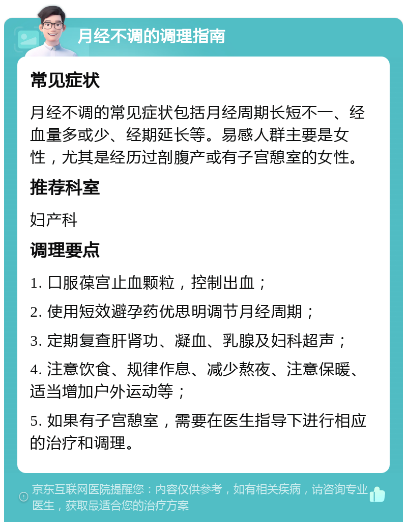 月经不调的调理指南 常见症状 月经不调的常见症状包括月经周期长短不一、经血量多或少、经期延长等。易感人群主要是女性，尤其是经历过剖腹产或有子宫憩室的女性。 推荐科室 妇产科 调理要点 1. 口服葆宫止血颗粒，控制出血； 2. 使用短效避孕药优思明调节月经周期； 3. 定期复查肝肾功、凝血、乳腺及妇科超声； 4. 注意饮食、规律作息、减少熬夜、注意保暖、适当增加户外运动等； 5. 如果有子宫憩室，需要在医生指导下进行相应的治疗和调理。