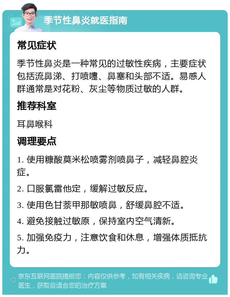 季节性鼻炎就医指南 常见症状 季节性鼻炎是一种常见的过敏性疾病，主要症状包括流鼻涕、打喷嚏、鼻塞和头部不适。易感人群通常是对花粉、灰尘等物质过敏的人群。 推荐科室 耳鼻喉科 调理要点 1. 使用糠酸莫米松喷雾剂喷鼻子，减轻鼻腔炎症。 2. 口服氯雷他定，缓解过敏反应。 3. 使用色甘萘甲那敏喷鼻，舒缓鼻腔不适。 4. 避免接触过敏原，保持室内空气清新。 5. 加强免疫力，注意饮食和休息，增强体质抵抗力。