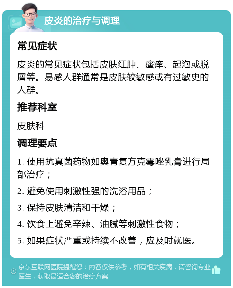 皮炎的治疗与调理 常见症状 皮炎的常见症状包括皮肤红肿、瘙痒、起泡或脱屑等。易感人群通常是皮肤较敏感或有过敏史的人群。 推荐科室 皮肤科 调理要点 1. 使用抗真菌药物如奥青复方克霉唑乳膏进行局部治疗； 2. 避免使用刺激性强的洗浴用品； 3. 保持皮肤清洁和干燥； 4. 饮食上避免辛辣、油腻等刺激性食物； 5. 如果症状严重或持续不改善，应及时就医。