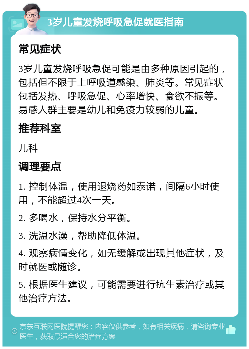 3岁儿童发烧呼吸急促就医指南 常见症状 3岁儿童发烧呼吸急促可能是由多种原因引起的，包括但不限于上呼吸道感染、肺炎等。常见症状包括发热、呼吸急促、心率增快、食欲不振等。易感人群主要是幼儿和免疫力较弱的儿童。 推荐科室 儿科 调理要点 1. 控制体温，使用退烧药如泰诺，间隔6小时使用，不能超过4次一天。 2. 多喝水，保持水分平衡。 3. 洗温水澡，帮助降低体温。 4. 观察病情变化，如无缓解或出现其他症状，及时就医或随诊。 5. 根据医生建议，可能需要进行抗生素治疗或其他治疗方法。