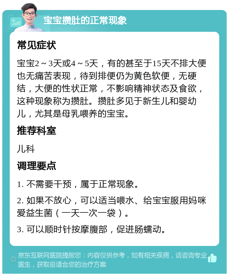 宝宝攒肚的正常现象 常见症状 宝宝2～3天或4～5天，有的甚至于15天不排大便也无痛苦表现，待到排便仍为黄色软便，无硬结，大便的性状正常，不影响精神状态及食欲，这种现象称为攒肚。攒肚多见于新生儿和婴幼儿，尤其是母乳喂养的宝宝。 推荐科室 儿科 调理要点 1. 不需要干预，属于正常现象。 2. 如果不放心，可以适当喂水、给宝宝服用妈咪爱益生菌（一天一次一袋）。 3. 可以顺时针按摩腹部，促进肠蠕动。