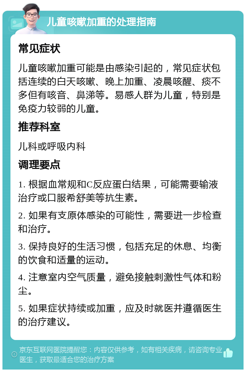 儿童咳嗽加重的处理指南 常见症状 儿童咳嗽加重可能是由感染引起的，常见症状包括连续的白天咳嗽、晚上加重、凌晨咳醒、痰不多但有咳音、鼻涕等。易感人群为儿童，特别是免疫力较弱的儿童。 推荐科室 儿科或呼吸内科 调理要点 1. 根据血常规和C反应蛋白结果，可能需要输液治疗或口服希舒美等抗生素。 2. 如果有支原体感染的可能性，需要进一步检查和治疗。 3. 保持良好的生活习惯，包括充足的休息、均衡的饮食和适量的运动。 4. 注意室内空气质量，避免接触刺激性气体和粉尘。 5. 如果症状持续或加重，应及时就医并遵循医生的治疗建议。