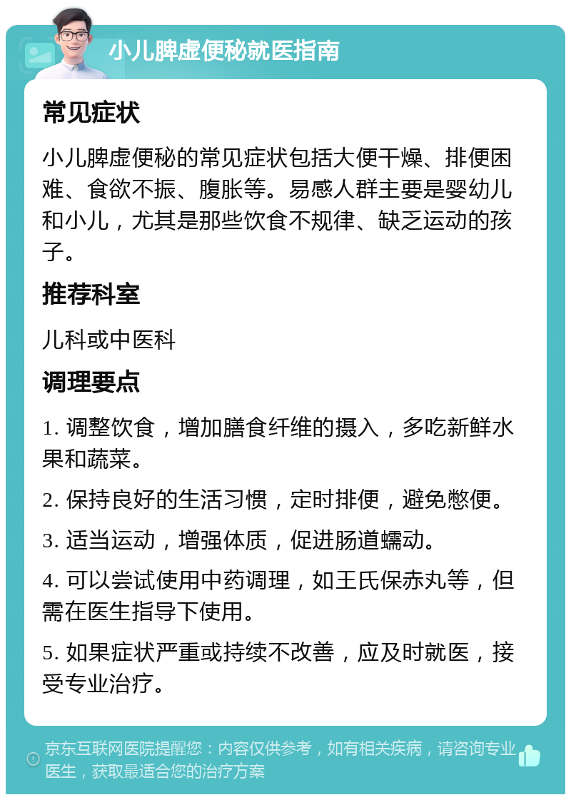 小儿脾虚便秘就医指南 常见症状 小儿脾虚便秘的常见症状包括大便干燥、排便困难、食欲不振、腹胀等。易感人群主要是婴幼儿和小儿，尤其是那些饮食不规律、缺乏运动的孩子。 推荐科室 儿科或中医科 调理要点 1. 调整饮食，增加膳食纤维的摄入，多吃新鲜水果和蔬菜。 2. 保持良好的生活习惯，定时排便，避免憋便。 3. 适当运动，增强体质，促进肠道蠕动。 4. 可以尝试使用中药调理，如王氏保赤丸等，但需在医生指导下使用。 5. 如果症状严重或持续不改善，应及时就医，接受专业治疗。