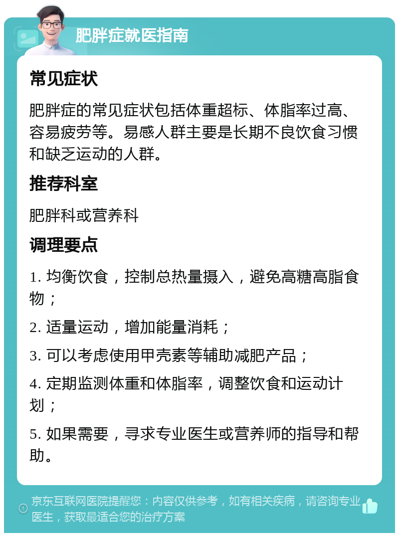 肥胖症就医指南 常见症状 肥胖症的常见症状包括体重超标、体脂率过高、容易疲劳等。易感人群主要是长期不良饮食习惯和缺乏运动的人群。 推荐科室 肥胖科或营养科 调理要点 1. 均衡饮食，控制总热量摄入，避免高糖高脂食物； 2. 适量运动，增加能量消耗； 3. 可以考虑使用甲壳素等辅助减肥产品； 4. 定期监测体重和体脂率，调整饮食和运动计划； 5. 如果需要，寻求专业医生或营养师的指导和帮助。