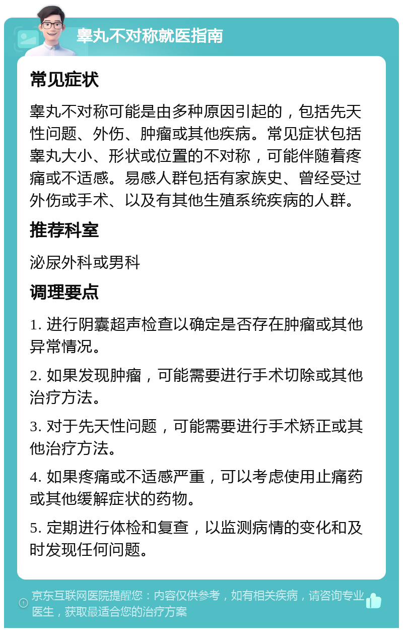 睾丸不对称就医指南 常见症状 睾丸不对称可能是由多种原因引起的，包括先天性问题、外伤、肿瘤或其他疾病。常见症状包括睾丸大小、形状或位置的不对称，可能伴随着疼痛或不适感。易感人群包括有家族史、曾经受过外伤或手术、以及有其他生殖系统疾病的人群。 推荐科室 泌尿外科或男科 调理要点 1. 进行阴囊超声检查以确定是否存在肿瘤或其他异常情况。 2. 如果发现肿瘤，可能需要进行手术切除或其他治疗方法。 3. 对于先天性问题，可能需要进行手术矫正或其他治疗方法。 4. 如果疼痛或不适感严重，可以考虑使用止痛药或其他缓解症状的药物。 5. 定期进行体检和复查，以监测病情的变化和及时发现任何问题。