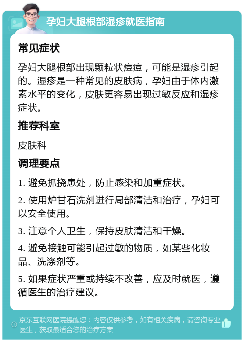 孕妇大腿根部湿疹就医指南 常见症状 孕妇大腿根部出现颗粒状痘痘，可能是湿疹引起的。湿疹是一种常见的皮肤病，孕妇由于体内激素水平的变化，皮肤更容易出现过敏反应和湿疹症状。 推荐科室 皮肤科 调理要点 1. 避免抓挠患处，防止感染和加重症状。 2. 使用炉甘石洗剂进行局部清洁和治疗，孕妇可以安全使用。 3. 注意个人卫生，保持皮肤清洁和干燥。 4. 避免接触可能引起过敏的物质，如某些化妆品、洗涤剂等。 5. 如果症状严重或持续不改善，应及时就医，遵循医生的治疗建议。