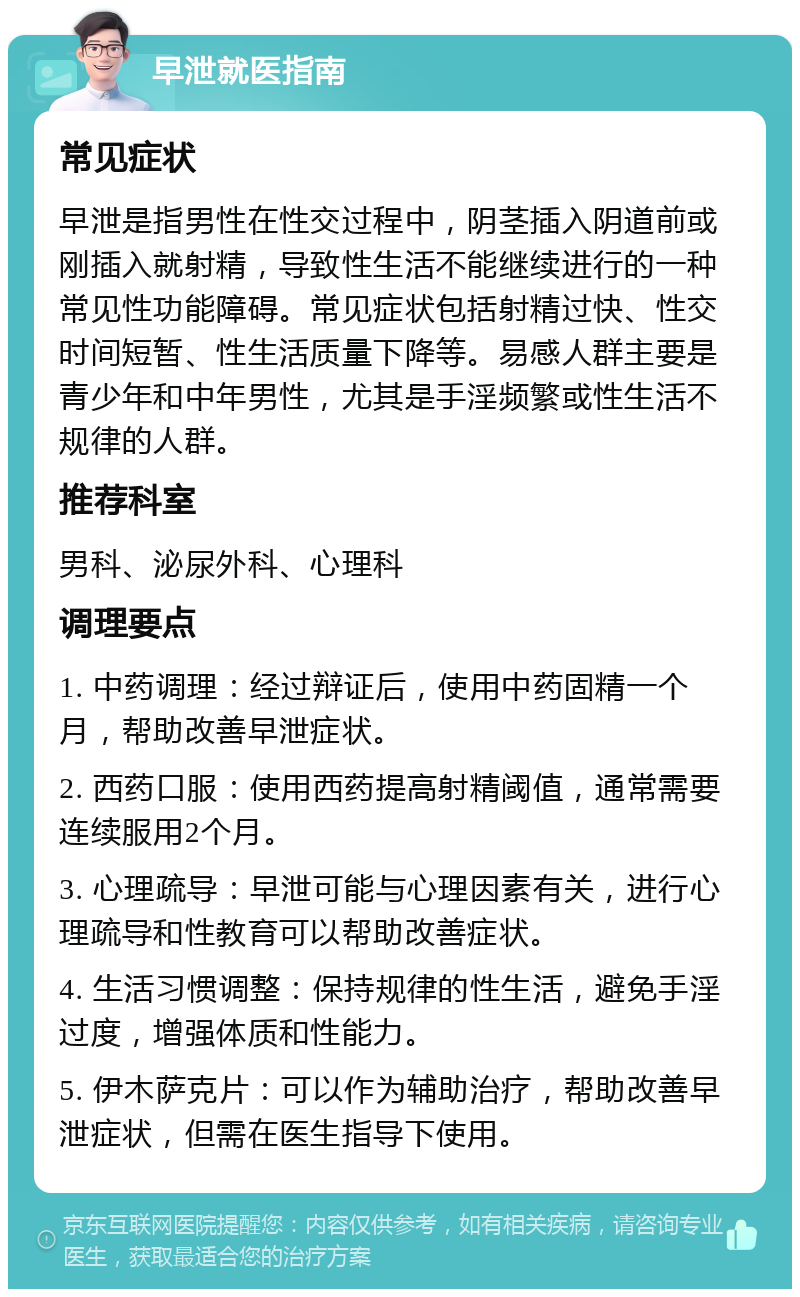 早泄就医指南 常见症状 早泄是指男性在性交过程中，阴茎插入阴道前或刚插入就射精，导致性生活不能继续进行的一种常见性功能障碍。常见症状包括射精过快、性交时间短暂、性生活质量下降等。易感人群主要是青少年和中年男性，尤其是手淫频繁或性生活不规律的人群。 推荐科室 男科、泌尿外科、心理科 调理要点 1. 中药调理：经过辩证后，使用中药固精一个月，帮助改善早泄症状。 2. 西药口服：使用西药提高射精阈值，通常需要连续服用2个月。 3. 心理疏导：早泄可能与心理因素有关，进行心理疏导和性教育可以帮助改善症状。 4. 生活习惯调整：保持规律的性生活，避免手淫过度，增强体质和性能力。 5. 伊木萨克片：可以作为辅助治疗，帮助改善早泄症状，但需在医生指导下使用。