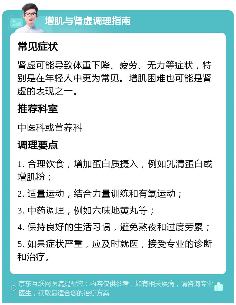 增肌与肾虚调理指南 常见症状 肾虚可能导致体重下降、疲劳、无力等症状，特别是在年轻人中更为常见。增肌困难也可能是肾虚的表现之一。 推荐科室 中医科或营养科 调理要点 1. 合理饮食，增加蛋白质摄入，例如乳清蛋白或增肌粉； 2. 适量运动，结合力量训练和有氧运动； 3. 中药调理，例如六味地黄丸等； 4. 保持良好的生活习惯，避免熬夜和过度劳累； 5. 如果症状严重，应及时就医，接受专业的诊断和治疗。