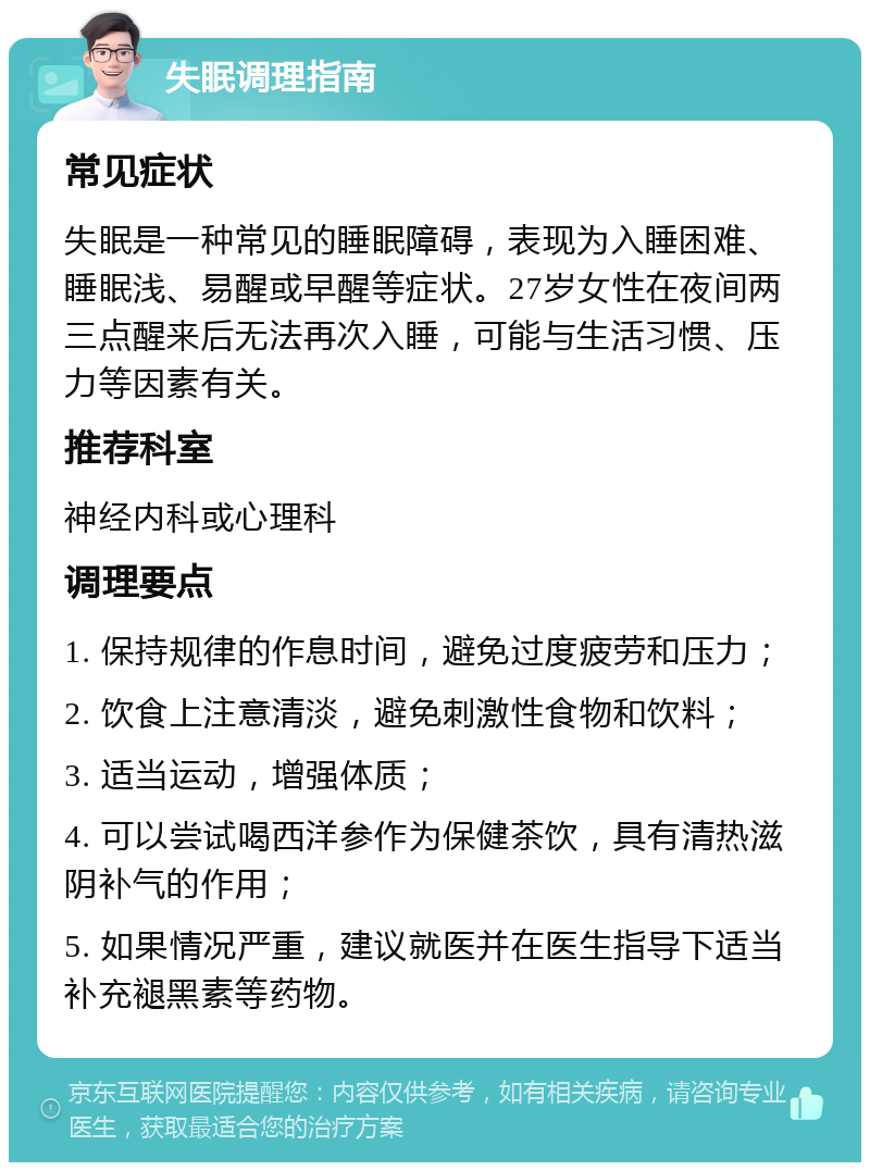 失眠调理指南 常见症状 失眠是一种常见的睡眠障碍，表现为入睡困难、睡眠浅、易醒或早醒等症状。27岁女性在夜间两三点醒来后无法再次入睡，可能与生活习惯、压力等因素有关。 推荐科室 神经内科或心理科 调理要点 1. 保持规律的作息时间，避免过度疲劳和压力； 2. 饮食上注意清淡，避免刺激性食物和饮料； 3. 适当运动，增强体质； 4. 可以尝试喝西洋参作为保健茶饮，具有清热滋阴补气的作用； 5. 如果情况严重，建议就医并在医生指导下适当补充褪黑素等药物。