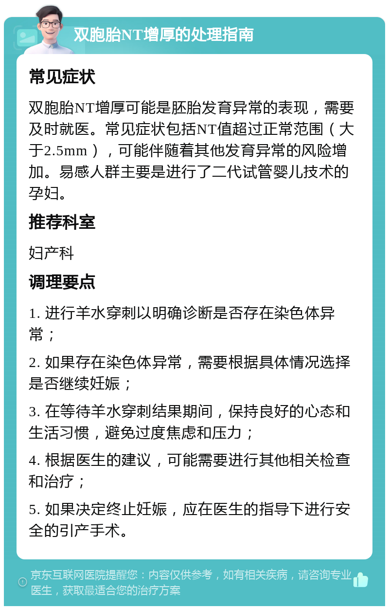 双胞胎NT增厚的处理指南 常见症状 双胞胎NT增厚可能是胚胎发育异常的表现，需要及时就医。常见症状包括NT值超过正常范围（大于2.5mm），可能伴随着其他发育异常的风险增加。易感人群主要是进行了二代试管婴儿技术的孕妇。 推荐科室 妇产科 调理要点 1. 进行羊水穿刺以明确诊断是否存在染色体异常； 2. 如果存在染色体异常，需要根据具体情况选择是否继续妊娠； 3. 在等待羊水穿刺结果期间，保持良好的心态和生活习惯，避免过度焦虑和压力； 4. 根据医生的建议，可能需要进行其他相关检查和治疗； 5. 如果决定终止妊娠，应在医生的指导下进行安全的引产手术。