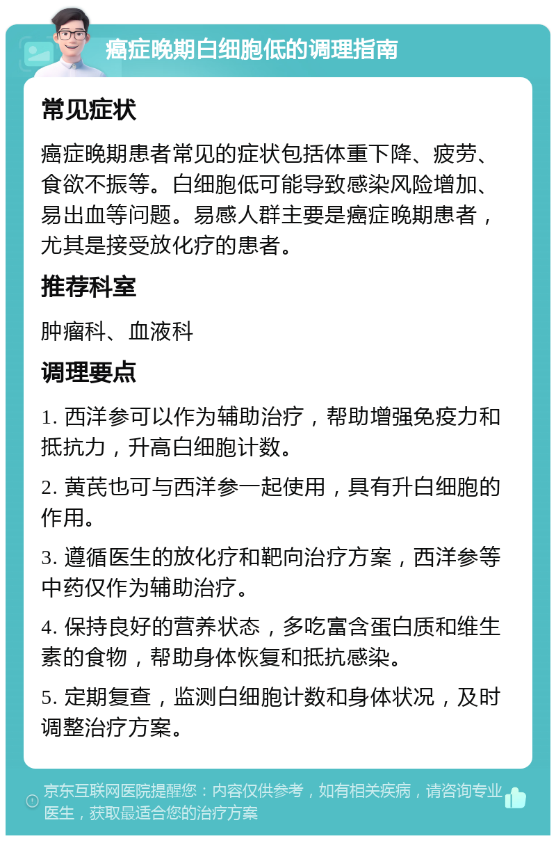 癌症晚期白细胞低的调理指南 常见症状 癌症晚期患者常见的症状包括体重下降、疲劳、食欲不振等。白细胞低可能导致感染风险增加、易出血等问题。易感人群主要是癌症晚期患者，尤其是接受放化疗的患者。 推荐科室 肿瘤科、血液科 调理要点 1. 西洋参可以作为辅助治疗，帮助增强免疫力和抵抗力，升高白细胞计数。 2. 黄芪也可与西洋参一起使用，具有升白细胞的作用。 3. 遵循医生的放化疗和靶向治疗方案，西洋参等中药仅作为辅助治疗。 4. 保持良好的营养状态，多吃富含蛋白质和维生素的食物，帮助身体恢复和抵抗感染。 5. 定期复查，监测白细胞计数和身体状况，及时调整治疗方案。