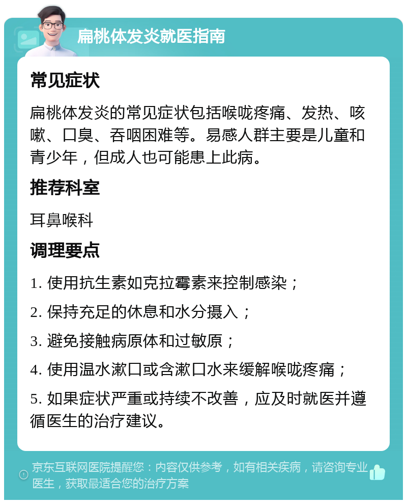 扁桃体发炎就医指南 常见症状 扁桃体发炎的常见症状包括喉咙疼痛、发热、咳嗽、口臭、吞咽困难等。易感人群主要是儿童和青少年，但成人也可能患上此病。 推荐科室 耳鼻喉科 调理要点 1. 使用抗生素如克拉霉素来控制感染； 2. 保持充足的休息和水分摄入； 3. 避免接触病原体和过敏原； 4. 使用温水漱口或含漱口水来缓解喉咙疼痛； 5. 如果症状严重或持续不改善，应及时就医并遵循医生的治疗建议。