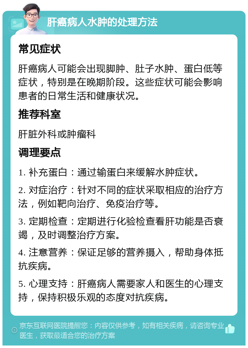 肝癌病人水肿的处理方法 常见症状 肝癌病人可能会出现脚肿、肚子水肿、蛋白低等症状，特别是在晚期阶段。这些症状可能会影响患者的日常生活和健康状况。 推荐科室 肝脏外科或肿瘤科 调理要点 1. 补充蛋白：通过输蛋白来缓解水肿症状。 2. 对症治疗：针对不同的症状采取相应的治疗方法，例如靶向治疗、免疫治疗等。 3. 定期检查：定期进行化验检查看肝功能是否衰竭，及时调整治疗方案。 4. 注意营养：保证足够的营养摄入，帮助身体抵抗疾病。 5. 心理支持：肝癌病人需要家人和医生的心理支持，保持积极乐观的态度对抗疾病。