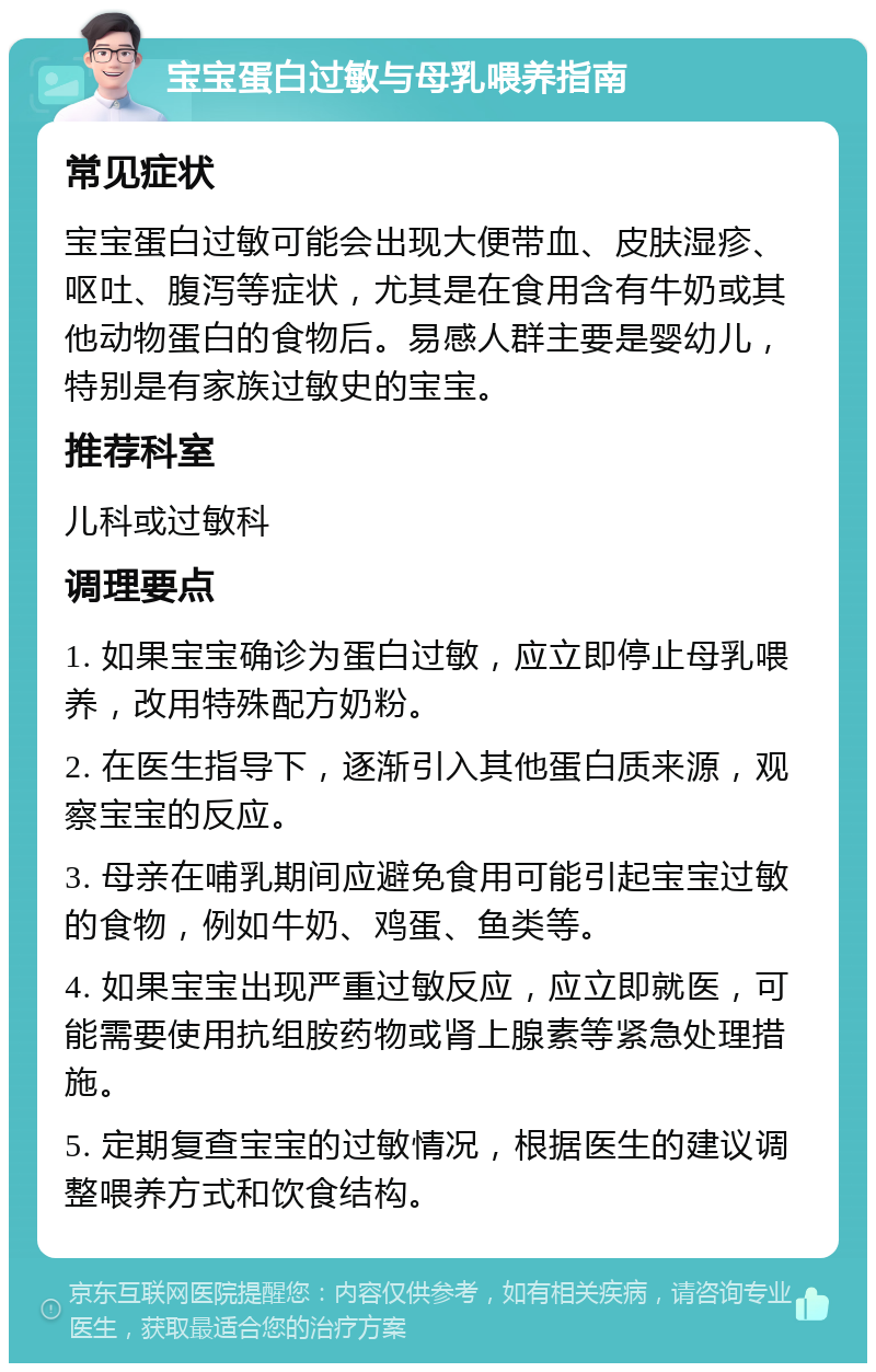 宝宝蛋白过敏与母乳喂养指南 常见症状 宝宝蛋白过敏可能会出现大便带血、皮肤湿疹、呕吐、腹泻等症状，尤其是在食用含有牛奶或其他动物蛋白的食物后。易感人群主要是婴幼儿，特别是有家族过敏史的宝宝。 推荐科室 儿科或过敏科 调理要点 1. 如果宝宝确诊为蛋白过敏，应立即停止母乳喂养，改用特殊配方奶粉。 2. 在医生指导下，逐渐引入其他蛋白质来源，观察宝宝的反应。 3. 母亲在哺乳期间应避免食用可能引起宝宝过敏的食物，例如牛奶、鸡蛋、鱼类等。 4. 如果宝宝出现严重过敏反应，应立即就医，可能需要使用抗组胺药物或肾上腺素等紧急处理措施。 5. 定期复查宝宝的过敏情况，根据医生的建议调整喂养方式和饮食结构。