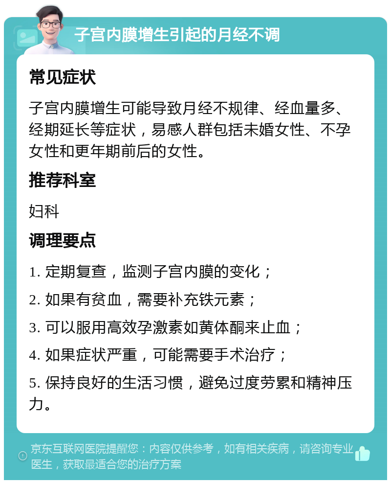 子宫内膜增生引起的月经不调 常见症状 子宫内膜增生可能导致月经不规律、经血量多、经期延长等症状，易感人群包括未婚女性、不孕女性和更年期前后的女性。 推荐科室 妇科 调理要点 1. 定期复查，监测子宫内膜的变化； 2. 如果有贫血，需要补充铁元素； 3. 可以服用高效孕激素如黄体酮来止血； 4. 如果症状严重，可能需要手术治疗； 5. 保持良好的生活习惯，避免过度劳累和精神压力。