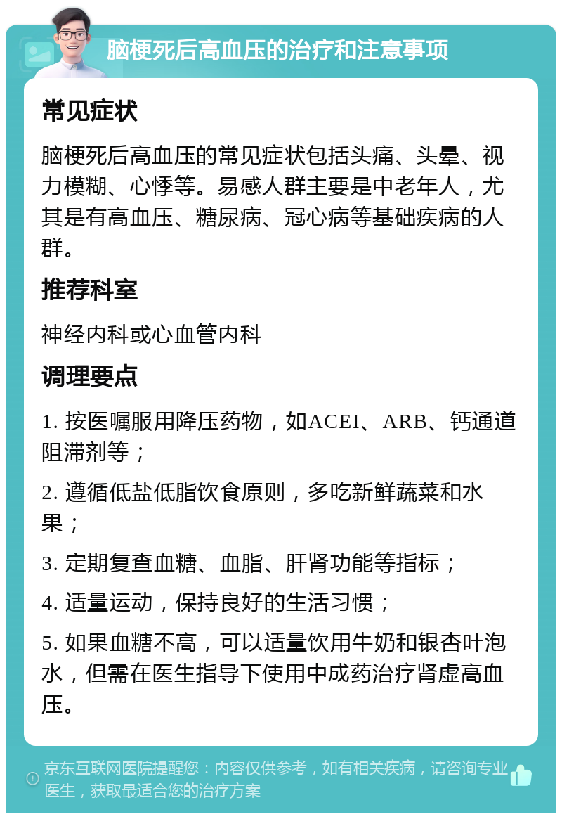 脑梗死后高血压的治疗和注意事项 常见症状 脑梗死后高血压的常见症状包括头痛、头晕、视力模糊、心悸等。易感人群主要是中老年人，尤其是有高血压、糖尿病、冠心病等基础疾病的人群。 推荐科室 神经内科或心血管内科 调理要点 1. 按医嘱服用降压药物，如ACEI、ARB、钙通道阻滞剂等； 2. 遵循低盐低脂饮食原则，多吃新鲜蔬菜和水果； 3. 定期复查血糖、血脂、肝肾功能等指标； 4. 适量运动，保持良好的生活习惯； 5. 如果血糖不高，可以适量饮用牛奶和银杏叶泡水，但需在医生指导下使用中成药治疗肾虚高血压。