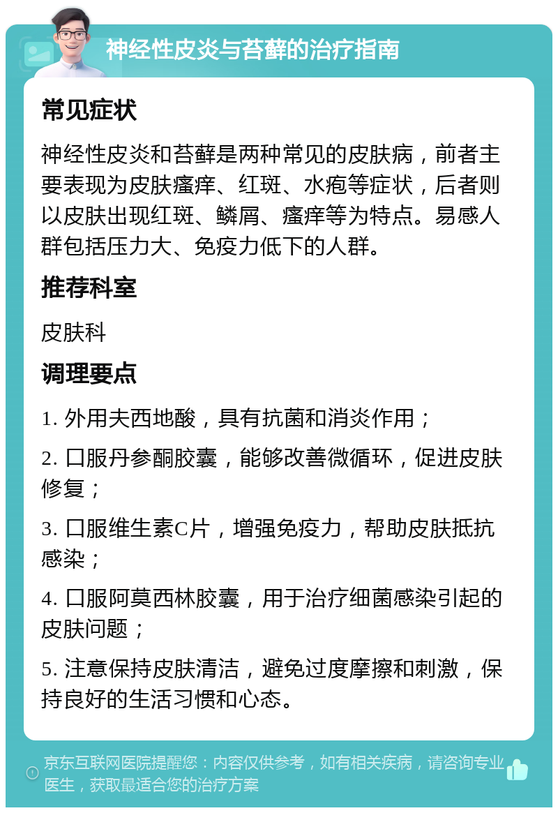 神经性皮炎与苔藓的治疗指南 常见症状 神经性皮炎和苔藓是两种常见的皮肤病，前者主要表现为皮肤瘙痒、红斑、水疱等症状，后者则以皮肤出现红斑、鳞屑、瘙痒等为特点。易感人群包括压力大、免疫力低下的人群。 推荐科室 皮肤科 调理要点 1. 外用夫西地酸，具有抗菌和消炎作用； 2. 口服丹参酮胶囊，能够改善微循环，促进皮肤修复； 3. 口服维生素C片，增强免疫力，帮助皮肤抵抗感染； 4. 口服阿莫西林胶囊，用于治疗细菌感染引起的皮肤问题； 5. 注意保持皮肤清洁，避免过度摩擦和刺激，保持良好的生活习惯和心态。