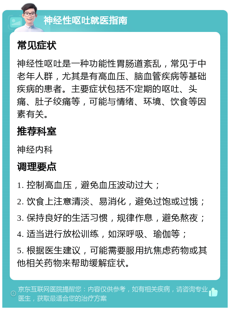 神经性呕吐就医指南 常见症状 神经性呕吐是一种功能性胃肠道紊乱，常见于中老年人群，尤其是有高血压、脑血管疾病等基础疾病的患者。主要症状包括不定期的呕吐、头痛、肚子绞痛等，可能与情绪、环境、饮食等因素有关。 推荐科室 神经内科 调理要点 1. 控制高血压，避免血压波动过大； 2. 饮食上注意清淡、易消化，避免过饱或过饿； 3. 保持良好的生活习惯，规律作息，避免熬夜； 4. 适当进行放松训练，如深呼吸、瑜伽等； 5. 根据医生建议，可能需要服用抗焦虑药物或其他相关药物来帮助缓解症状。