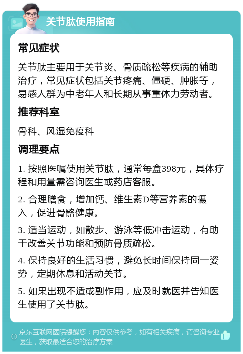 关节肽使用指南 常见症状 关节肽主要用于关节炎、骨质疏松等疾病的辅助治疗，常见症状包括关节疼痛、僵硬、肿胀等，易感人群为中老年人和长期从事重体力劳动者。 推荐科室 骨科、风湿免疫科 调理要点 1. 按照医嘱使用关节肽，通常每盒398元，具体疗程和用量需咨询医生或药店客服。 2. 合理膳食，增加钙、维生素D等营养素的摄入，促进骨骼健康。 3. 适当运动，如散步、游泳等低冲击运动，有助于改善关节功能和预防骨质疏松。 4. 保持良好的生活习惯，避免长时间保持同一姿势，定期休息和活动关节。 5. 如果出现不适或副作用，应及时就医并告知医生使用了关节肽。