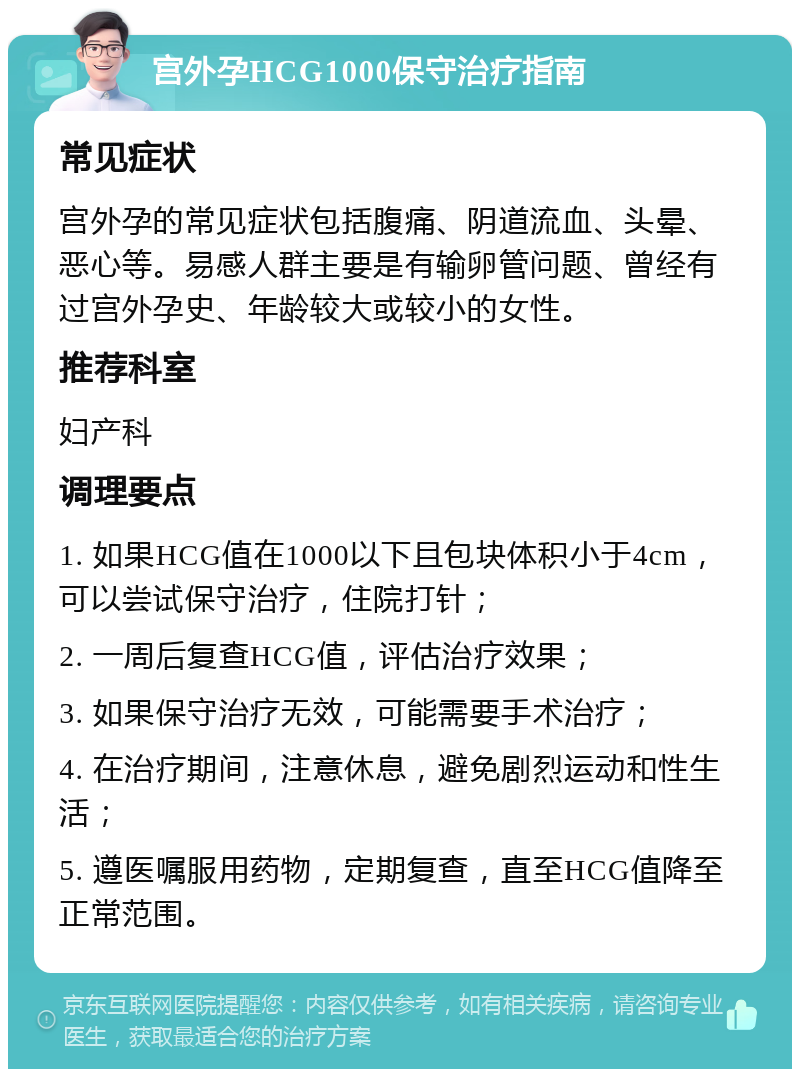 宫外孕HCG1000保守治疗指南 常见症状 宫外孕的常见症状包括腹痛、阴道流血、头晕、恶心等。易感人群主要是有输卵管问题、曾经有过宫外孕史、年龄较大或较小的女性。 推荐科室 妇产科 调理要点 1. 如果HCG值在1000以下且包块体积小于4cm，可以尝试保守治疗，住院打针； 2. 一周后复查HCG值，评估治疗效果； 3. 如果保守治疗无效，可能需要手术治疗； 4. 在治疗期间，注意休息，避免剧烈运动和性生活； 5. 遵医嘱服用药物，定期复查，直至HCG值降至正常范围。