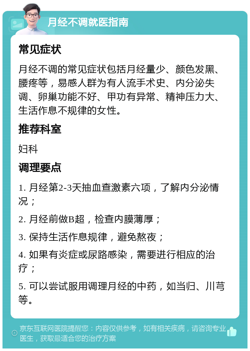 月经不调就医指南 常见症状 月经不调的常见症状包括月经量少、颜色发黑、腰疼等，易感人群为有人流手术史、内分泌失调、卵巢功能不好、甲功有异常、精神压力大、生活作息不规律的女性。 推荐科室 妇科 调理要点 1. 月经第2-3天抽血查激素六项，了解内分泌情况； 2. 月经前做B超，检查内膜薄厚； 3. 保持生活作息规律，避免熬夜； 4. 如果有炎症或尿路感染，需要进行相应的治疗； 5. 可以尝试服用调理月经的中药，如当归、川芎等。