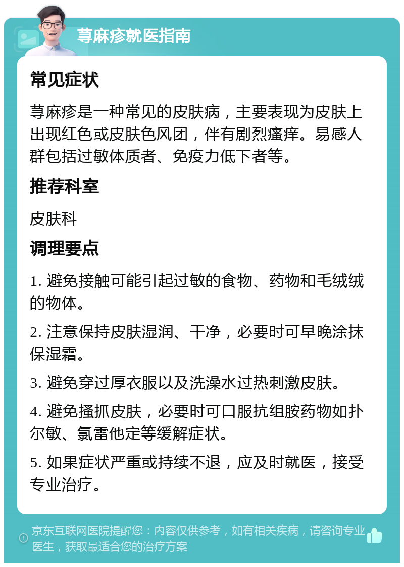 荨麻疹就医指南 常见症状 荨麻疹是一种常见的皮肤病，主要表现为皮肤上出现红色或皮肤色风团，伴有剧烈瘙痒。易感人群包括过敏体质者、免疫力低下者等。 推荐科室 皮肤科 调理要点 1. 避免接触可能引起过敏的食物、药物和毛绒绒的物体。 2. 注意保持皮肤湿润、干净，必要时可早晚涂抹保湿霜。 3. 避免穿过厚衣服以及洗澡水过热刺激皮肤。 4. 避免搔抓皮肤，必要时可口服抗组胺药物如扑尔敏、氯雷他定等缓解症状。 5. 如果症状严重或持续不退，应及时就医，接受专业治疗。