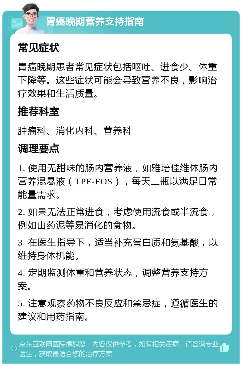 胃癌晚期营养支持指南 常见症状 胃癌晚期患者常见症状包括呕吐、进食少、体重下降等。这些症状可能会导致营养不良，影响治疗效果和生活质量。 推荐科室 肿瘤科、消化内科、营养科 调理要点 1. 使用无甜味的肠内营养液，如雅培佳维体肠内营养混悬液（TPF-FOS），每天三瓶以满足日常能量需求。 2. 如果无法正常进食，考虑使用流食或半流食，例如山药泥等易消化的食物。 3. 在医生指导下，适当补充蛋白质和氨基酸，以维持身体机能。 4. 定期监测体重和营养状态，调整营养支持方案。 5. 注意观察药物不良反应和禁忌症，遵循医生的建议和用药指南。