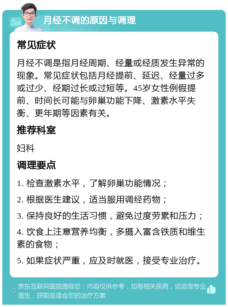 月经不调的原因与调理 常见症状 月经不调是指月经周期、经量或经质发生异常的现象。常见症状包括月经提前、延迟、经量过多或过少、经期过长或过短等。45岁女性例假提前、时间长可能与卵巢功能下降、激素水平失衡、更年期等因素有关。 推荐科室 妇科 调理要点 1. 检查激素水平，了解卵巢功能情况； 2. 根据医生建议，适当服用调经药物； 3. 保持良好的生活习惯，避免过度劳累和压力； 4. 饮食上注意营养均衡，多摄入富含铁质和维生素的食物； 5. 如果症状严重，应及时就医，接受专业治疗。