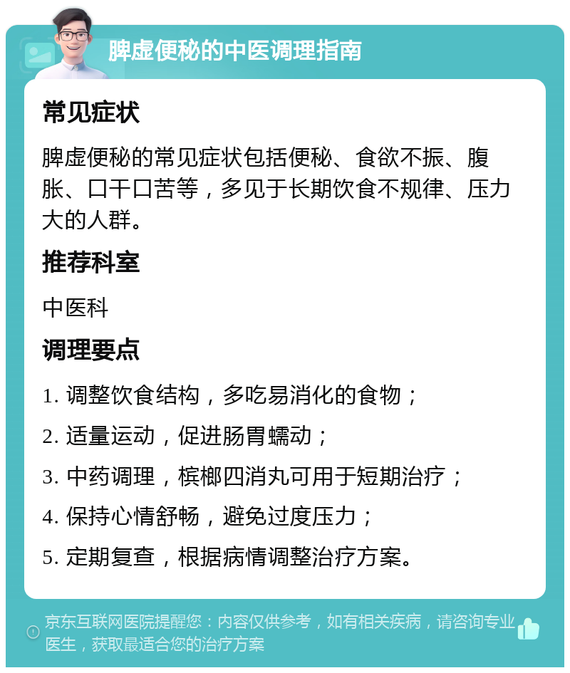 脾虚便秘的中医调理指南 常见症状 脾虚便秘的常见症状包括便秘、食欲不振、腹胀、口干口苦等，多见于长期饮食不规律、压力大的人群。 推荐科室 中医科 调理要点 1. 调整饮食结构，多吃易消化的食物； 2. 适量运动，促进肠胃蠕动； 3. 中药调理，槟榔四消丸可用于短期治疗； 4. 保持心情舒畅，避免过度压力； 5. 定期复查，根据病情调整治疗方案。