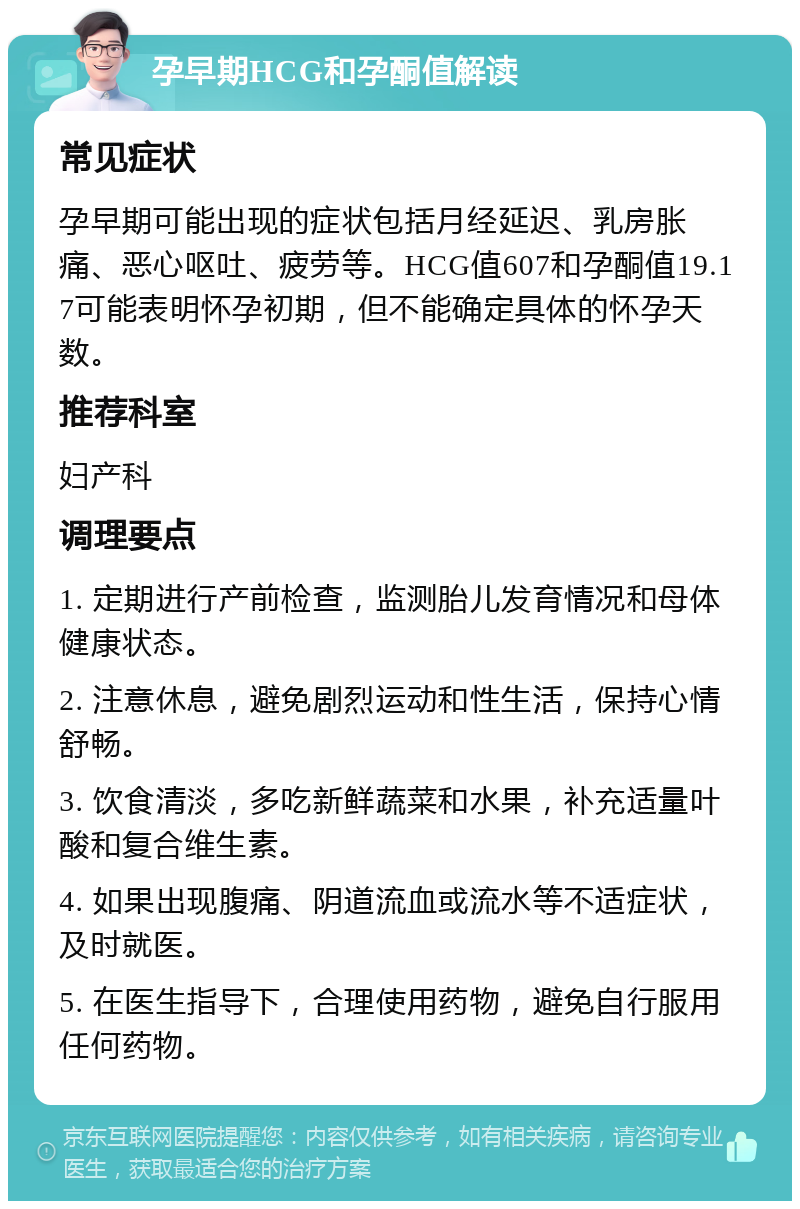 孕早期HCG和孕酮值解读 常见症状 孕早期可能出现的症状包括月经延迟、乳房胀痛、恶心呕吐、疲劳等。HCG值607和孕酮值19.17可能表明怀孕初期，但不能确定具体的怀孕天数。 推荐科室 妇产科 调理要点 1. 定期进行产前检查，监测胎儿发育情况和母体健康状态。 2. 注意休息，避免剧烈运动和性生活，保持心情舒畅。 3. 饮食清淡，多吃新鲜蔬菜和水果，补充适量叶酸和复合维生素。 4. 如果出现腹痛、阴道流血或流水等不适症状，及时就医。 5. 在医生指导下，合理使用药物，避免自行服用任何药物。