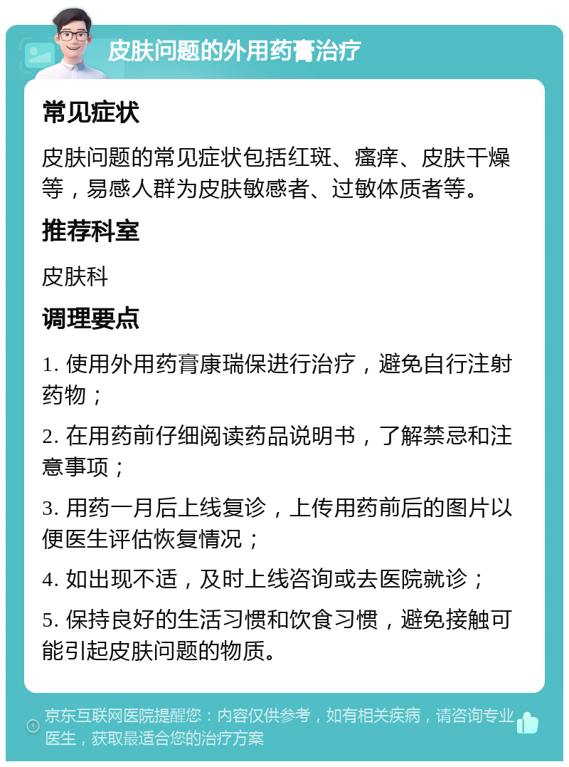 皮肤问题的外用药膏治疗 常见症状 皮肤问题的常见症状包括红斑、瘙痒、皮肤干燥等，易感人群为皮肤敏感者、过敏体质者等。 推荐科室 皮肤科 调理要点 1. 使用外用药膏康瑞保进行治疗，避免自行注射药物； 2. 在用药前仔细阅读药品说明书，了解禁忌和注意事项； 3. 用药一月后上线复诊，上传用药前后的图片以便医生评估恢复情况； 4. 如出现不适，及时上线咨询或去医院就诊； 5. 保持良好的生活习惯和饮食习惯，避免接触可能引起皮肤问题的物质。