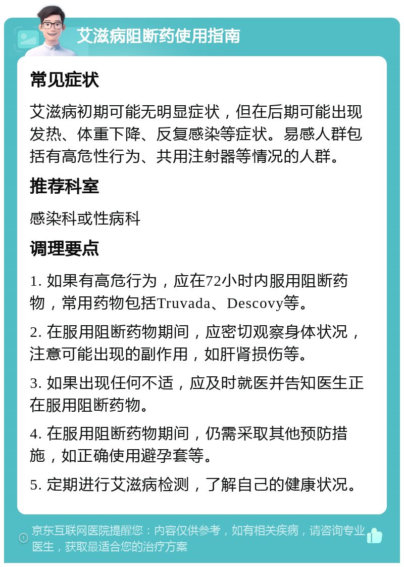 艾滋病阻断药使用指南 常见症状 艾滋病初期可能无明显症状，但在后期可能出现发热、体重下降、反复感染等症状。易感人群包括有高危性行为、共用注射器等情况的人群。 推荐科室 感染科或性病科 调理要点 1. 如果有高危行为，应在72小时内服用阻断药物，常用药物包括Truvada、Descovy等。 2. 在服用阻断药物期间，应密切观察身体状况，注意可能出现的副作用，如肝肾损伤等。 3. 如果出现任何不适，应及时就医并告知医生正在服用阻断药物。 4. 在服用阻断药物期间，仍需采取其他预防措施，如正确使用避孕套等。 5. 定期进行艾滋病检测，了解自己的健康状况。