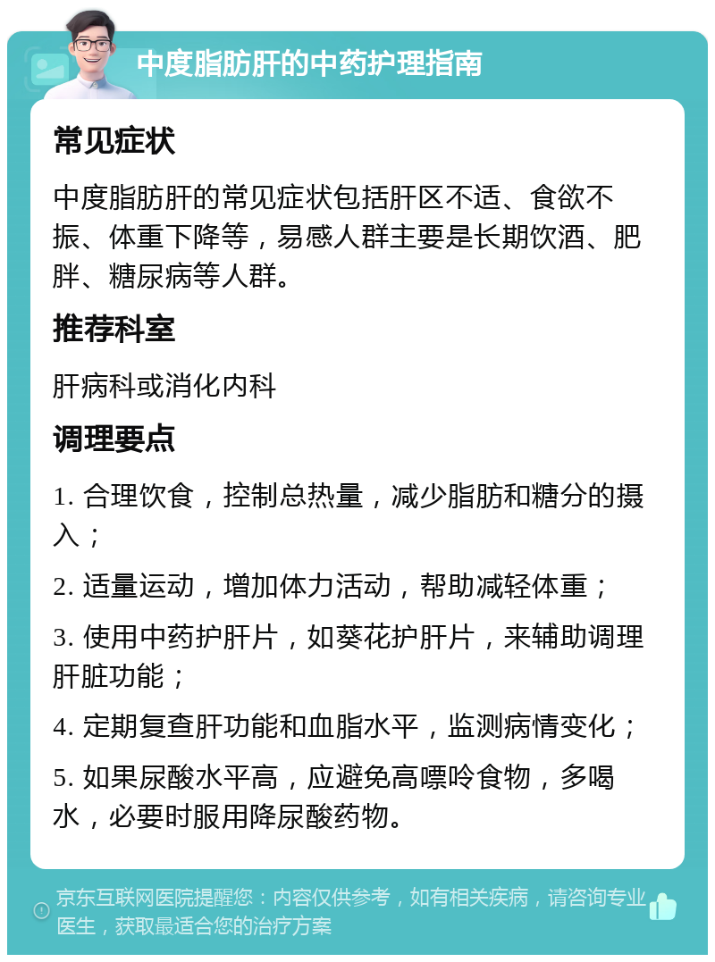 中度脂肪肝的中药护理指南 常见症状 中度脂肪肝的常见症状包括肝区不适、食欲不振、体重下降等，易感人群主要是长期饮酒、肥胖、糖尿病等人群。 推荐科室 肝病科或消化内科 调理要点 1. 合理饮食，控制总热量，减少脂肪和糖分的摄入； 2. 适量运动，增加体力活动，帮助减轻体重； 3. 使用中药护肝片，如葵花护肝片，来辅助调理肝脏功能； 4. 定期复查肝功能和血脂水平，监测病情变化； 5. 如果尿酸水平高，应避免高嘌呤食物，多喝水，必要时服用降尿酸药物。