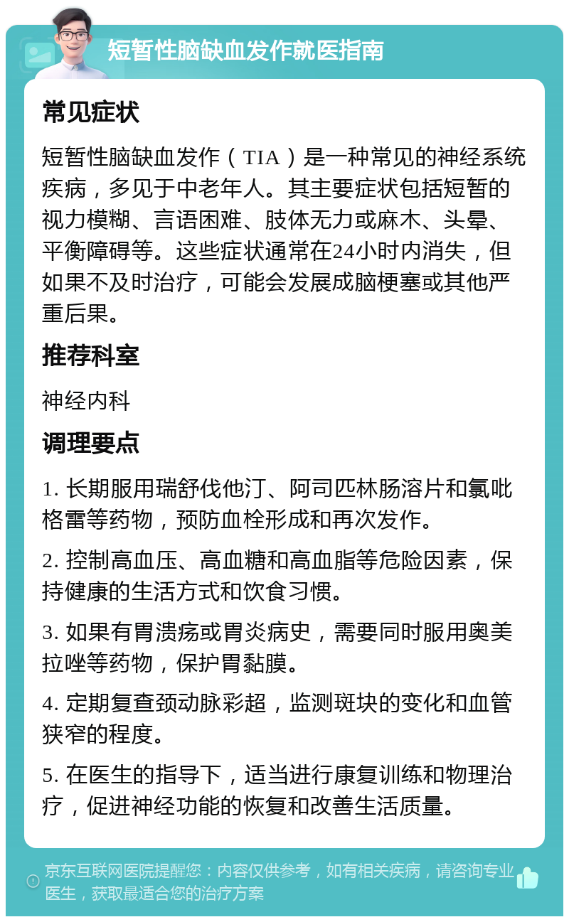 短暂性脑缺血发作就医指南 常见症状 短暂性脑缺血发作（TIA）是一种常见的神经系统疾病，多见于中老年人。其主要症状包括短暂的视力模糊、言语困难、肢体无力或麻木、头晕、平衡障碍等。这些症状通常在24小时内消失，但如果不及时治疗，可能会发展成脑梗塞或其他严重后果。 推荐科室 神经内科 调理要点 1. 长期服用瑞舒伐他汀、阿司匹林肠溶片和氯吡格雷等药物，预防血栓形成和再次发作。 2. 控制高血压、高血糖和高血脂等危险因素，保持健康的生活方式和饮食习惯。 3. 如果有胃溃疡或胃炎病史，需要同时服用奥美拉唑等药物，保护胃黏膜。 4. 定期复查颈动脉彩超，监测斑块的变化和血管狭窄的程度。 5. 在医生的指导下，适当进行康复训练和物理治疗，促进神经功能的恢复和改善生活质量。