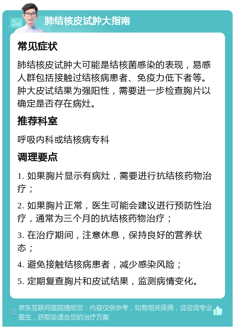 肺结核皮试肿大指南 常见症状 肺结核皮试肿大可能是结核菌感染的表现，易感人群包括接触过结核病患者、免疫力低下者等。肿大皮试结果为强阳性，需要进一步检查胸片以确定是否存在病灶。 推荐科室 呼吸内科或结核病专科 调理要点 1. 如果胸片显示有病灶，需要进行抗结核药物治疗； 2. 如果胸片正常，医生可能会建议进行预防性治疗，通常为三个月的抗结核药物治疗； 3. 在治疗期间，注意休息，保持良好的营养状态； 4. 避免接触结核病患者，减少感染风险； 5. 定期复查胸片和皮试结果，监测病情变化。