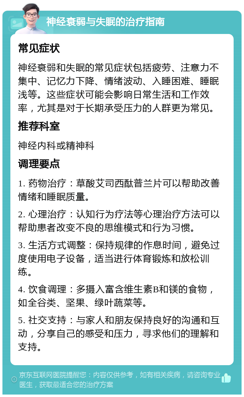 神经衰弱与失眠的治疗指南 常见症状 神经衰弱和失眠的常见症状包括疲劳、注意力不集中、记忆力下降、情绪波动、入睡困难、睡眠浅等。这些症状可能会影响日常生活和工作效率，尤其是对于长期承受压力的人群更为常见。 推荐科室 神经内科或精神科 调理要点 1. 药物治疗：草酸艾司西酞普兰片可以帮助改善情绪和睡眠质量。 2. 心理治疗：认知行为疗法等心理治疗方法可以帮助患者改变不良的思维模式和行为习惯。 3. 生活方式调整：保持规律的作息时间，避免过度使用电子设备，适当进行体育锻炼和放松训练。 4. 饮食调理：多摄入富含维生素B和镁的食物，如全谷类、坚果、绿叶蔬菜等。 5. 社交支持：与家人和朋友保持良好的沟通和互动，分享自己的感受和压力，寻求他们的理解和支持。