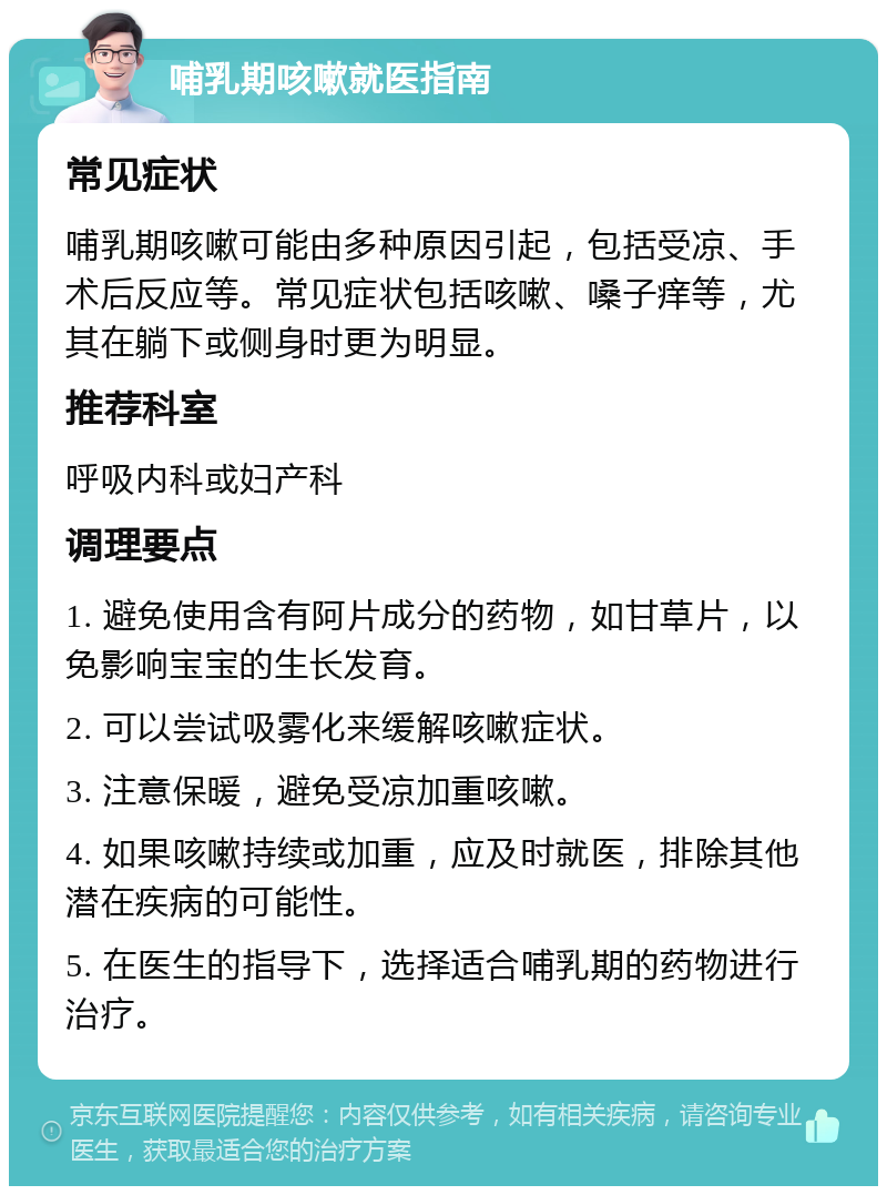 哺乳期咳嗽就医指南 常见症状 哺乳期咳嗽可能由多种原因引起，包括受凉、手术后反应等。常见症状包括咳嗽、嗓子痒等，尤其在躺下或侧身时更为明显。 推荐科室 呼吸内科或妇产科 调理要点 1. 避免使用含有阿片成分的药物，如甘草片，以免影响宝宝的生长发育。 2. 可以尝试吸雾化来缓解咳嗽症状。 3. 注意保暖，避免受凉加重咳嗽。 4. 如果咳嗽持续或加重，应及时就医，排除其他潜在疾病的可能性。 5. 在医生的指导下，选择适合哺乳期的药物进行治疗。