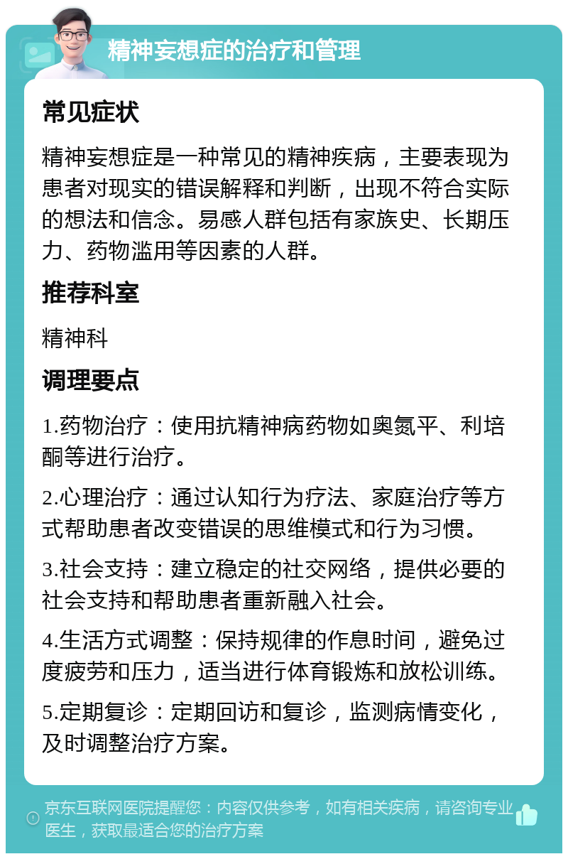 精神妄想症的治疗和管理 常见症状 精神妄想症是一种常见的精神疾病，主要表现为患者对现实的错误解释和判断，出现不符合实际的想法和信念。易感人群包括有家族史、长期压力、药物滥用等因素的人群。 推荐科室 精神科 调理要点 1.药物治疗：使用抗精神病药物如奥氮平、利培酮等进行治疗。 2.心理治疗：通过认知行为疗法、家庭治疗等方式帮助患者改变错误的思维模式和行为习惯。 3.社会支持：建立稳定的社交网络，提供必要的社会支持和帮助患者重新融入社会。 4.生活方式调整：保持规律的作息时间，避免过度疲劳和压力，适当进行体育锻炼和放松训练。 5.定期复诊：定期回访和复诊，监测病情变化，及时调整治疗方案。