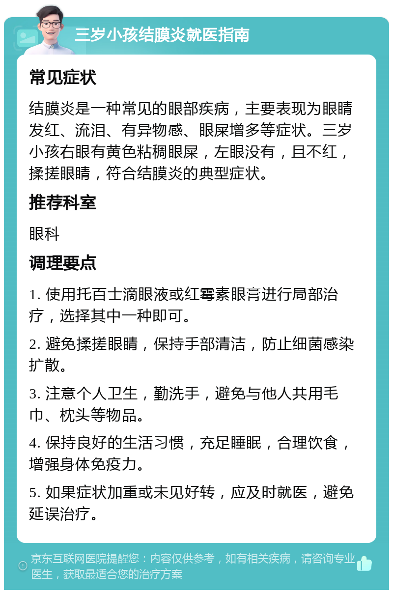 三岁小孩结膜炎就医指南 常见症状 结膜炎是一种常见的眼部疾病，主要表现为眼睛发红、流泪、有异物感、眼屎增多等症状。三岁小孩右眼有黄色粘稠眼屎，左眼没有，且不红，揉搓眼睛，符合结膜炎的典型症状。 推荐科室 眼科 调理要点 1. 使用托百士滴眼液或红霉素眼膏进行局部治疗，选择其中一种即可。 2. 避免揉搓眼睛，保持手部清洁，防止细菌感染扩散。 3. 注意个人卫生，勤洗手，避免与他人共用毛巾、枕头等物品。 4. 保持良好的生活习惯，充足睡眠，合理饮食，增强身体免疫力。 5. 如果症状加重或未见好转，应及时就医，避免延误治疗。