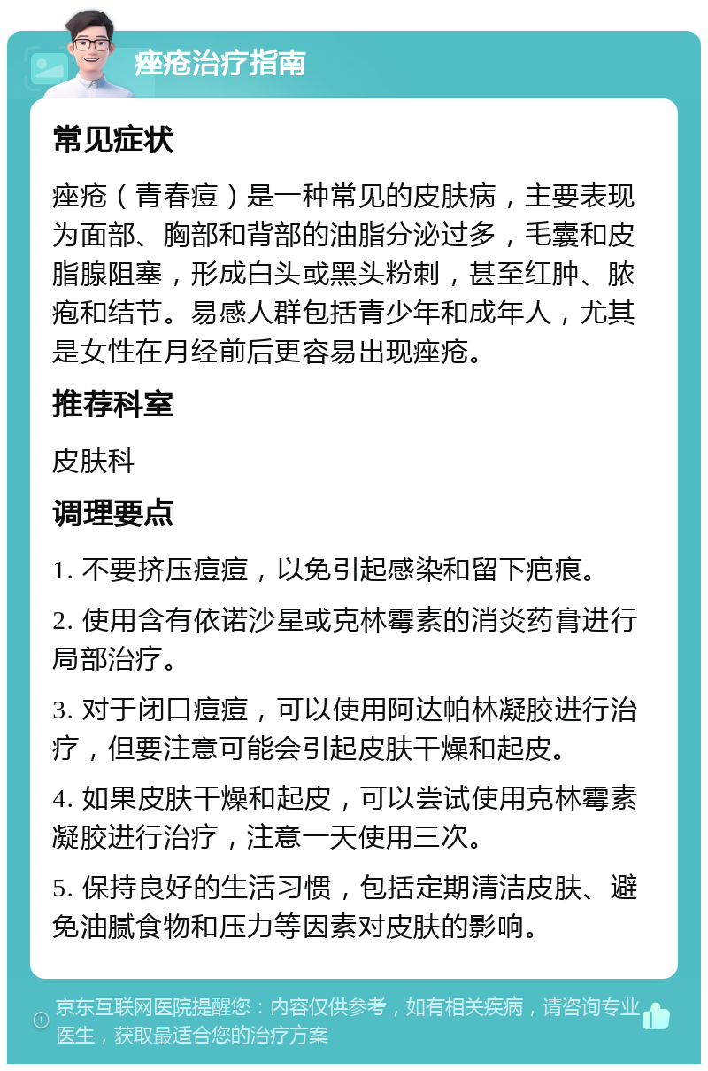 痤疮治疗指南 常见症状 痤疮（青春痘）是一种常见的皮肤病，主要表现为面部、胸部和背部的油脂分泌过多，毛囊和皮脂腺阻塞，形成白头或黑头粉刺，甚至红肿、脓疱和结节。易感人群包括青少年和成年人，尤其是女性在月经前后更容易出现痤疮。 推荐科室 皮肤科 调理要点 1. 不要挤压痘痘，以免引起感染和留下疤痕。 2. 使用含有依诺沙星或克林霉素的消炎药膏进行局部治疗。 3. 对于闭口痘痘，可以使用阿达帕林凝胶进行治疗，但要注意可能会引起皮肤干燥和起皮。 4. 如果皮肤干燥和起皮，可以尝试使用克林霉素凝胶进行治疗，注意一天使用三次。 5. 保持良好的生活习惯，包括定期清洁皮肤、避免油腻食物和压力等因素对皮肤的影响。