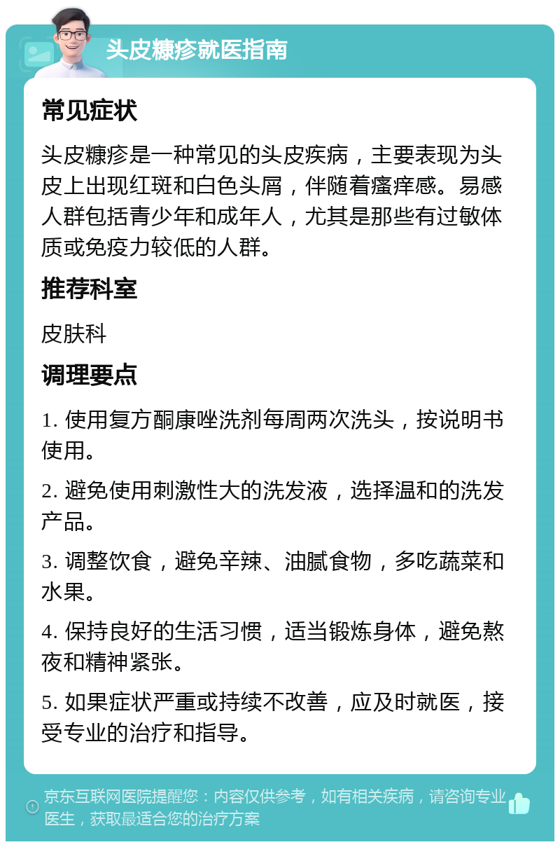 头皮糠疹就医指南 常见症状 头皮糠疹是一种常见的头皮疾病，主要表现为头皮上出现红斑和白色头屑，伴随着瘙痒感。易感人群包括青少年和成年人，尤其是那些有过敏体质或免疫力较低的人群。 推荐科室 皮肤科 调理要点 1. 使用复方酮康唑洗剂每周两次洗头，按说明书使用。 2. 避免使用刺激性大的洗发液，选择温和的洗发产品。 3. 调整饮食，避免辛辣、油腻食物，多吃蔬菜和水果。 4. 保持良好的生活习惯，适当锻炼身体，避免熬夜和精神紧张。 5. 如果症状严重或持续不改善，应及时就医，接受专业的治疗和指导。