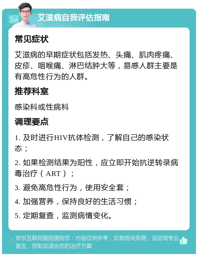 艾滋病自我评估指南 常见症状 艾滋病的早期症状包括发热、头痛、肌肉疼痛、皮疹、咽喉痛、淋巴结肿大等，易感人群主要是有高危性行为的人群。 推荐科室 感染科或性病科 调理要点 1. 及时进行HIV抗体检测，了解自己的感染状态； 2. 如果检测结果为阳性，应立即开始抗逆转录病毒治疗（ART）； 3. 避免高危性行为，使用安全套； 4. 加强营养，保持良好的生活习惯； 5. 定期复查，监测病情变化。