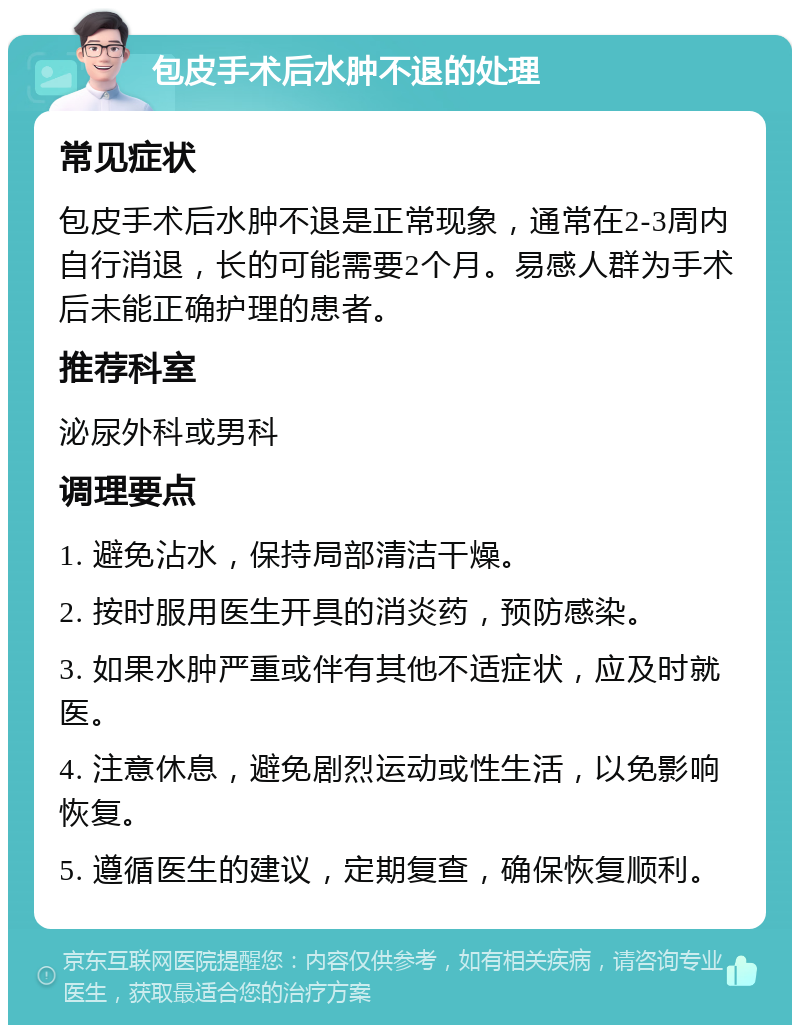 包皮手术后水肿不退的处理 常见症状 包皮手术后水肿不退是正常现象，通常在2-3周内自行消退，长的可能需要2个月。易感人群为手术后未能正确护理的患者。 推荐科室 泌尿外科或男科 调理要点 1. 避免沾水，保持局部清洁干燥。 2. 按时服用医生开具的消炎药，预防感染。 3. 如果水肿严重或伴有其他不适症状，应及时就医。 4. 注意休息，避免剧烈运动或性生活，以免影响恢复。 5. 遵循医生的建议，定期复查，确保恢复顺利。