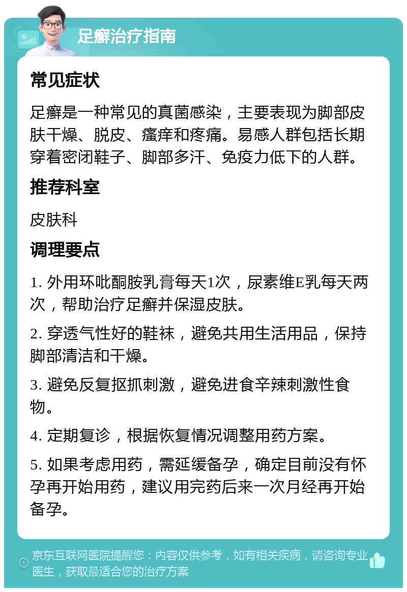 足癣治疗指南 常见症状 足癣是一种常见的真菌感染，主要表现为脚部皮肤干燥、脱皮、瘙痒和疼痛。易感人群包括长期穿着密闭鞋子、脚部多汗、免疫力低下的人群。 推荐科室 皮肤科 调理要点 1. 外用环吡酮胺乳膏每天1次，尿素维E乳每天两次，帮助治疗足癣并保湿皮肤。 2. 穿透气性好的鞋袜，避免共用生活用品，保持脚部清洁和干燥。 3. 避免反复抠抓刺激，避免进食辛辣刺激性食物。 4. 定期复诊，根据恢复情况调整用药方案。 5. 如果考虑用药，需延缓备孕，确定目前没有怀孕再开始用药，建议用完药后来一次月经再开始备孕。