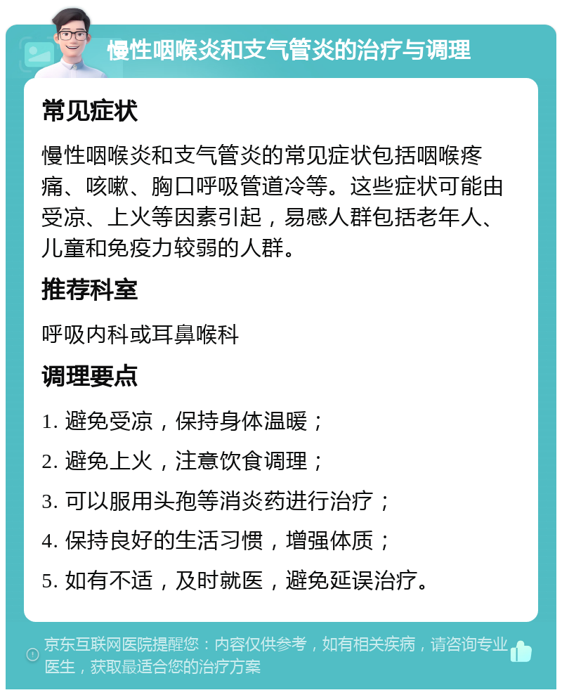 慢性咽喉炎和支气管炎的治疗与调理 常见症状 慢性咽喉炎和支气管炎的常见症状包括咽喉疼痛、咳嗽、胸口呼吸管道冷等。这些症状可能由受凉、上火等因素引起，易感人群包括老年人、儿童和免疫力较弱的人群。 推荐科室 呼吸内科或耳鼻喉科 调理要点 1. 避免受凉，保持身体温暖； 2. 避免上火，注意饮食调理； 3. 可以服用头孢等消炎药进行治疗； 4. 保持良好的生活习惯，增强体质； 5. 如有不适，及时就医，避免延误治疗。