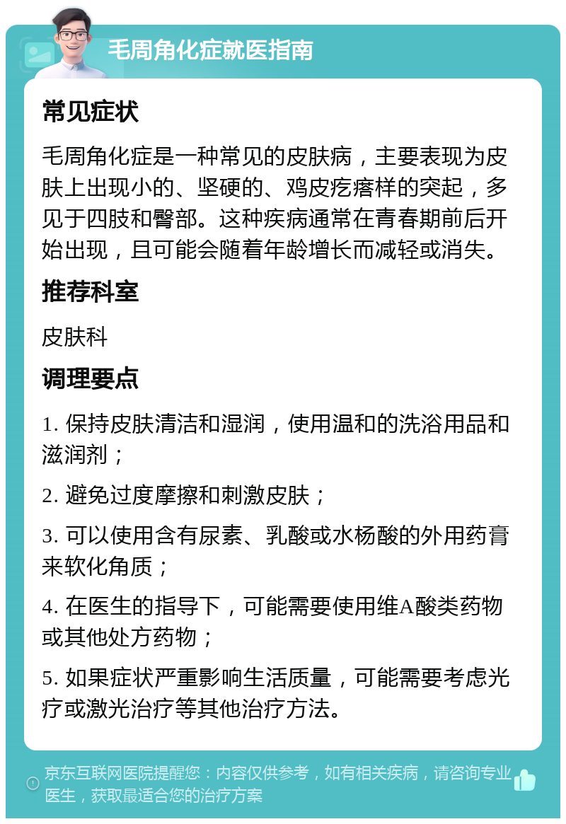 毛周角化症就医指南 常见症状 毛周角化症是一种常见的皮肤病，主要表现为皮肤上出现小的、坚硬的、鸡皮疙瘩样的突起，多见于四肢和臀部。这种疾病通常在青春期前后开始出现，且可能会随着年龄增长而减轻或消失。 推荐科室 皮肤科 调理要点 1. 保持皮肤清洁和湿润，使用温和的洗浴用品和滋润剂； 2. 避免过度摩擦和刺激皮肤； 3. 可以使用含有尿素、乳酸或水杨酸的外用药膏来软化角质； 4. 在医生的指导下，可能需要使用维A酸类药物或其他处方药物； 5. 如果症状严重影响生活质量，可能需要考虑光疗或激光治疗等其他治疗方法。